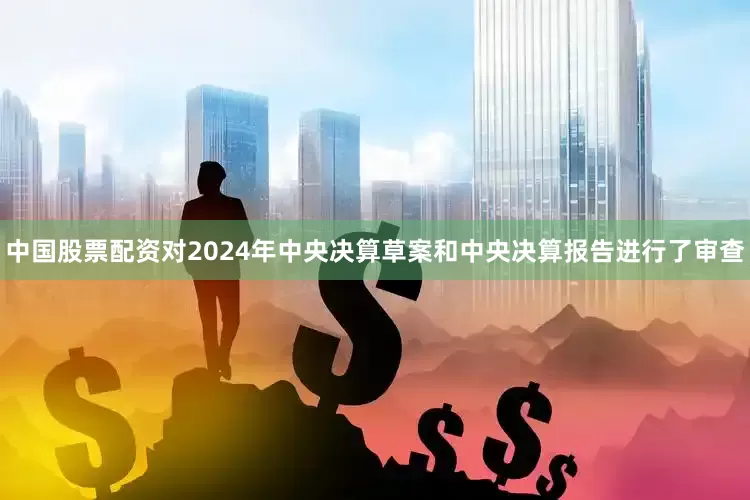中国股票配资对2024年中央决算草案和中央决算报告进行了审查