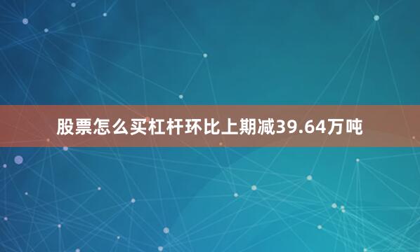 股票怎么买杠杆环比上期减39.64万吨
