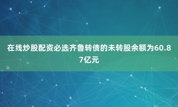 在线炒股配资必选齐鲁转债的未转股余额为60.87亿元