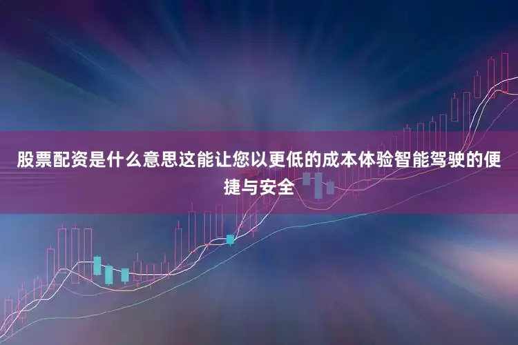 股票配资是什么意思这能让您以更低的成本体验智能驾驶的便捷与安全