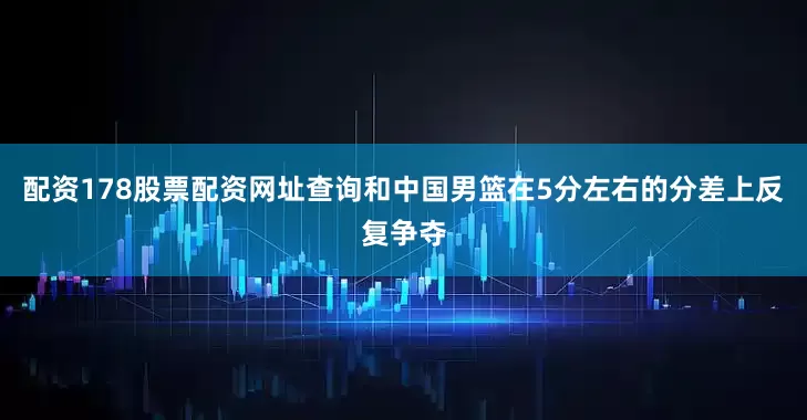 配资178股票配资网址查询和中国男篮在5分左右的分差上反复争夺