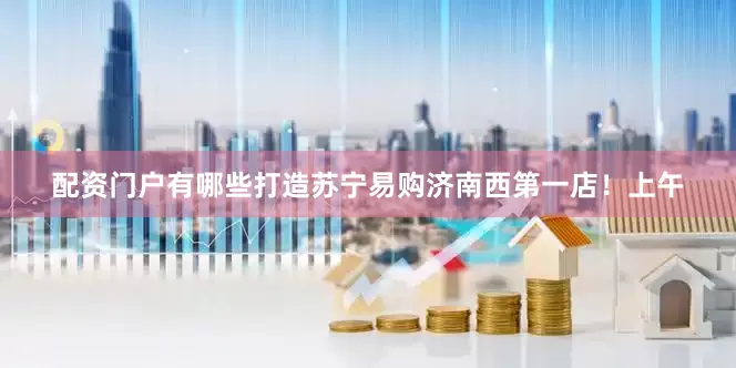配资门户有哪些打造苏宁易购济南西第一店！上午