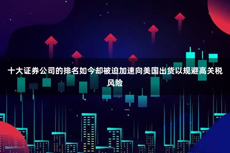 十大证券公司的排名如今却被迫加速向美国出货以规避高关税风险