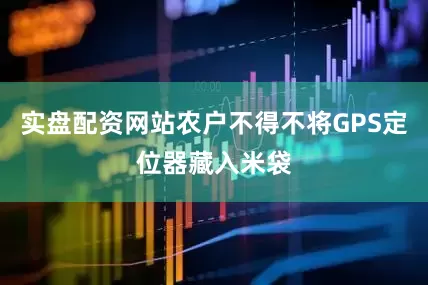 实盘配资网站农户不得不将GPS定位器藏入米袋