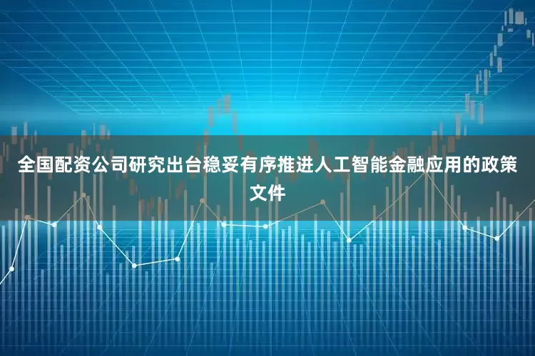 全国配资公司研究出台稳妥有序推进人工智能金融应用的政策文件