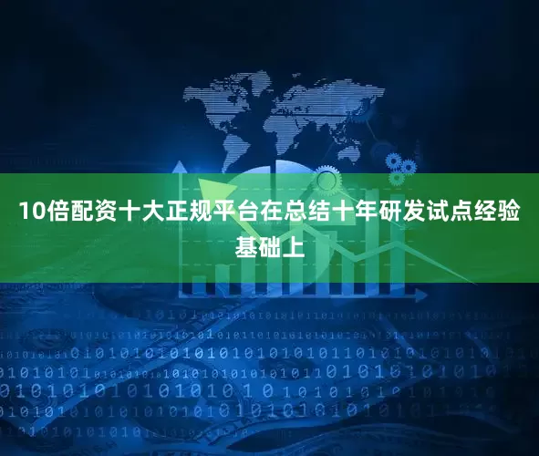 10倍配资十大正规平台　　在总结十年研发试点经验基础上